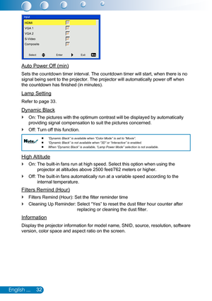 Page 3332English ...
SelectEnterExit
Input
HDMI
VGA 1
VGA 2
S-Video
Composite
Auto Power Off (min)
Sets the countdown timer interval. The countdown timer will start, when there is no 
signal being sent to the projector. The projector will automatically pow\
er off when 
the countdown has finished (in minutes).
Lamp Setting
Refer to page 33.
Dynamic Black
On: The pictures with the optimum contrast will be displayed by automati\
cally  `
providing signal compensation to suit the pictures concerned.
Off: Turn off...