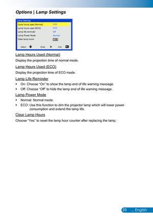 Page 3433... English
Lamp Hours Used (Normal)
Display the projection time of normal mode.
Lamp Hours Used (ECO)
Display the projection time of ECO mode.
Lamp Life Reminder
On: Choose “On” to show the lamp end of life warning message. `
Off: Choose “Off” to hide the lamp end of life warning message. `
Lamp Power Mode
Normal: Normal mode. `
ECO:  Use this function to dim the projector lamp which will lower power  `
consumption and extend the lamp life.
Clear Lamp Hours
Choose “Yes” to reset the lamp hour counter...