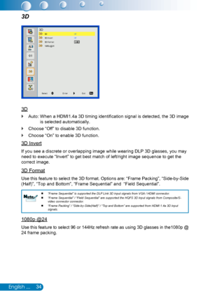 Page 3534English ...
3D
3D
Auto:  When a HDMI1.4a 3D timing identification signal is detected, the 3D image  `
is selected automatically.
Choose “Off” to disable 3D function. `
Choose “On” to enable 3D function. `
3D Invert
If you see a discrete or overlapping image while wearing DLP 3D glasses, you may 
need to execute “Invert” to get best match of left/right image sequence to get the 
correct image.
3D Format
Use this feature to select the 3D format. Options are: “Frame Packing”, “Side-by-Side 
(Half)”, “Top...