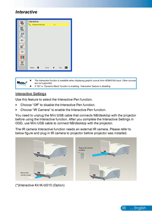 Page 3635... English
The Interactive function is available when displaying graphic source from HDMI/VGA input. Other sources 
 
 
are not supported.
If “3D” or “Dynamic Black” function is enabling, “Interactive” feature is disabling.
 
 NoteNote
Interactive Settings
Use this feature to select the Interactive Pen function. 
Choose “Off” to disable the Interactive Pen function. `
Choose “IR Camera” to enable the Interactive Pen function. `
You need to unplug the Mini USB cable that connects NB/desktop with the...