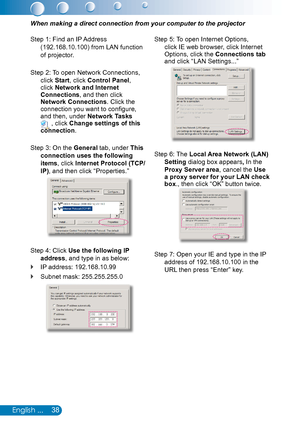 Page 3938English ...
When making a direct connection from your computer to the projector
Step 1: Find an IP Address 
(192.168.10.100) from LAN function 
of projector.
Step 2: To open Network Connections, 
click Start, click Control Panel, click Network and Internet Connections, and then click Network Connections. Click the connection you want to configure, and then, under Network Tasks  , click Change settings of this connection.
Step 3: On the General tab, under This 
connection uses the following 
items,...