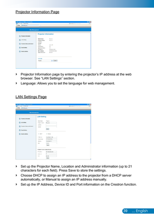 Page 4039... English
Projector Information Page
Projector Information page by entering the projector’s IP address at \
the web  `
browser. See “LAN Settings” section.
Language: Allows you to set the language for web management. `
LAN Settings Page
Set up the Projector Name, Location and Administrator information (up to 21  `
characters for each field). Press Save to store the settings.
Choose DHCP to assign an IP address to the projector from a DHCP server \
 `
automatically, or Manual to assign an IP address...