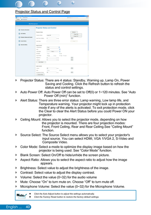 Page 4140English ...
Projector Status and Control Page
Projector Status:  There are 4 status: Standby, Warning up, Lamp On, Power  `Saving and Cooling. Click the Refresh button to refresh the status and control settings. 
Auto Power Off:  Auto Power Off can be set to Off(0) or 1~120 minutes. See “Auto  `Power Off (min)” function.
Alert Status:  There are three error status: Lamp warning, Low lamp life, and  `Temperature warning. Your projector might lock up in protection mode if any of the alerts is activated....