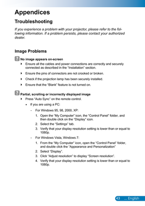 Page 4443... English
Troubleshooting
Appendices
If you experience a problem with your projector, please refer to the fol-
lowing information. If a problem persists, please contact your authorized 
dealer.
Image Problems
  No image appears on-screen
Ensure all the cables and power connections are correctly and securely  `
connected as described in the “Installation” section.
Ensure the pins of connectors are not crooked or broken. `
Check if the projection lamp has been securely installed. `
Ensure that the...