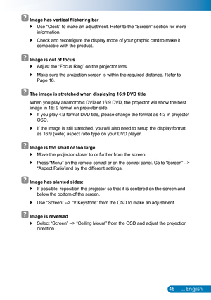 Page 4645... English
  Image has vertical flickering bar
Use “Clock” to make an adjustment. Refer to the “Screen” section for more  `
information.
Check and reconfigure the display mode of your graphic card to make it  `
compatible with the product.
  Image is out of focus
Adjust the “Focus Ring” on the projector lens. `
Make sure the projection screen is within the required distance. Refer t\
o  `
Page 16.
  The image is stretched when displaying 16:9 DVD title
When you play anamorphic DVD or 16:9 DVD, the...