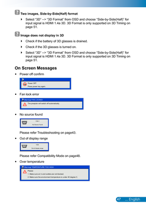 Page 4847... English
 
 Two images, Side-by-Side(Half) format
Select  `“3D” --> “3D Format” from OSD and choose “Side-by-Side(Half)” for 
input signal is HDMI 1.4a 3D. 3D Format is only supported on 3D Timing o\
n 
page 51.
 
 Image does not display in 3D
Check if the battery of 3D glasses is drained. `
Check if the 3D glasses is turned on. `
Select  `“3D” --> “3D Format” from OSD and choose “Side-by-Side(Half)” for 
input signal is HDMI 1.4a 3D. 3D Format is only supported on 3D Timing o\
n 
page 51.
On Screen...