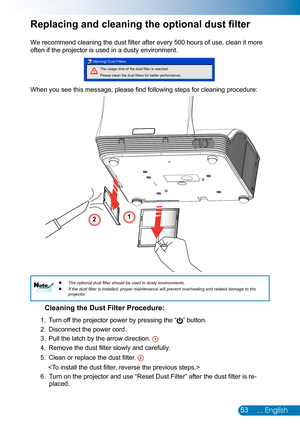 Page 5453... English
Replacing and cleaning the optional dust filter
We recommend cleaning the dust filter after every 500 hours of use, clean it more 
often if the projector is used in a dusty environment. 
The usage time of the dust filter is reached.
Please clean the dust filters for better performance.
Warning! Dust Filters
When you see this message, please find following steps for cleaning procedure: 
Cleaning the Dust Filter Procedure:
1. 
Turn off the projector power by pressing the “” button. 
2....
