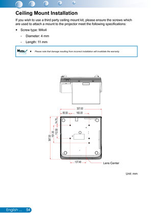 Page 5554English ...
If you wish to use a third party ceiling mount kit, please ensure the screws which 
are used to attach a mount to the projector meet the following specifications:
Screw type: M4x4 y
Diameter: 4 mm -
Length: 11 mm -
Please note that damage resulting from incorrect installation will inval\
idate the warranty.
 
 NoteNote
Ceiling Mount Installation
137.49
85.50160.00
151.30112.50
74.75
357.00
367.00
Unit: mm
Lens Center 