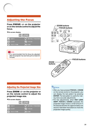 Page 3331
Note
•After you have pressed  FOCUS or ZOOM
on the remote control or the projector, you
can display the test pattern by pressing
ENTER . The test pattern is useful for mak-
ing more accurate adjustments.
• For fine adjustments, when  H&V LENS
SHIFT , FOCUS  or  ZOOM  is pressed, the
projected image moves a small amount in
the desired direction for approximately one
second. Hold down the buttons to move the
projected image quickly.
Adjusting the Focus
Press  FOCUS +/–  on the projector
or on the remote...