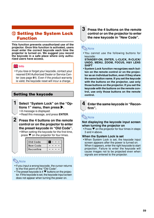 Page 6159
Setting the keycode
1Select “System Lock” on the “Op-
tions 1” menu, then press 
| || |
|.
•A message is displayed.
•Read this message, and press ENTER.
2Press the 4 buttons on the remote
control or on the projector to enter
the preset keycode in “Old Code”.
•When setting the keycode for the first time,
press " on the projector for four times.
Note
•If you input a wrong keycode, the cursor returns
to the first point of the “Old Code”.
•The preset keycode is 4 " buttons on the projec-
tor. If...