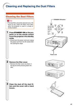 Page 6967
Cleaning the Dust Filters
1Press STANDBY-ON  on the pro-
jector or on the remote control
to put the projector into standby
mode.
• Disconnect the power cord and unplug
the power cord from the AC socket after
the cooling fan stops.
2Remove the filter cover.
•Remove the filter cover as shown in
the figures while pressing down the
tabs.
3Clean the dust off the dust fil-
ters and the cover with a hand
broom.
Cleaning and Replacing the Dust Filters
•The dust filters should be cleaned every 100
hours of...