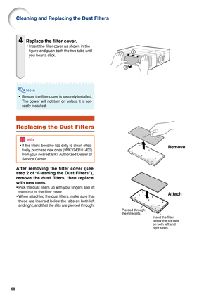 Page 7068
Cleaning and Replacing the Dust Filters
4Replace the filter cover.
•Insert the filter cover as shown in the
figure and push both the two tabs until
you hear a click.
Remove
Attach
Pierced through 
the nine slits.
Insert the filter 
below the six tabs 
on both left and 
right sides.
Note
• Be sure the filter cover is securely installed.
The power will not turn on unless it is cor-
rectly installed.
Replacing the Dust Filters
After removing the filter cover (see
step 2 of “Cleaning the Dust Filters”),...