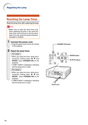 Page 7674
Resetting the Lamp Timer
Reset the lamp timer after replacing the lamp.
Info
•Make sure to reset the lamp timer only
when replacing the lamp. If you reset the
lamp timer and continue to use the same
lamp, this may cause the lamp to become
damaged or explode.
1Connect the power cord.
•Plug the power cord into the AC socket
of the projector.
2Reset the lamp timer.
For Lamp 1
• When you reset the timer, while simul-
taneously holding down  \, "  and
ENTER , press  STANDBY-ON  on the
projector.
•...