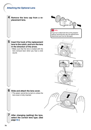 Page 8078
4Remove the lens cap from a re-
placement lens.
5Insert the hook of the replacement
lens to the notch, and turn the lens
in the direction of the arrow.
•Make sure that the lens is locked with the
lens removal lever when you hear a click
sound.
6Slide and attach the lens cover.
•The power cannot be turned on unless the
lens cover is fully inserted.
7After changing (setting) the lens,
select the correct lens type. (See
page  62.)
Attaching the Optional Lens
Info
If you try to attach the lens to the...