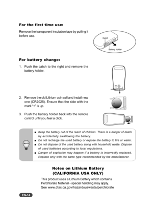 Page 15EN-14
For the first time use:
Remove the transparent insulation tape by pulling it
before use.
For batter y change:
1. Push the catch to the right and remove thebattery holder.
2. Remove the old Lithium coin cell and install new one (CR2025). Ensure that the side with the
mark “+” is up.
3. Push the battery holder back into the remote control until you feel a click.
Keep the battery out of the reach of children. There is a danger of death
by accidentally swallowing the battery.
Do not recharge the used...