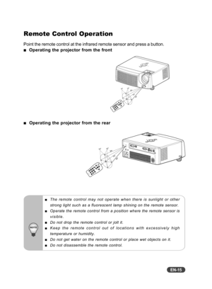 Page 16EN-15
Remote Control Operation
Point the remote control at the infrared remote sensor and press a butto\
n.
  Operating the projector from the front
   Operating the projector from the rear
The remote control may not operate when there is sunlight or other
strong light such as a fluorescent lamp shining on the remote sensor.
Operate the remote control from a position where the remote sensor is
visible.
Do not drop the remote control or jolt it.
Keep the remote control out of locations with excessively...