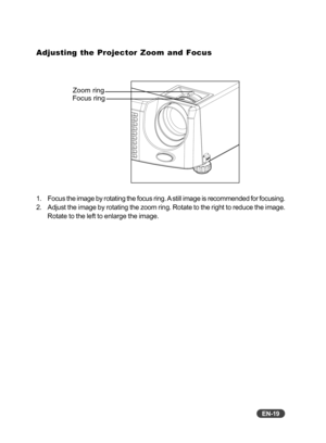 Page 20EN-19
Adjusting the Projector Zoom and Focus
1. Focus the image by rotating the focus ring. A still image is recommended for focusing.
2. Adjust the image by rotating the zoom ring. Rotate to the right to reduc\
e the image.Rotate to the left to enlarge the image.
Focus ringZoom ring 