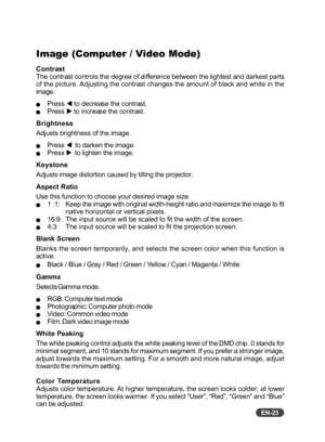 Page 24EN-23
Image (Computer / Video Mode)
Contrast
The contrast controls the degree of difference between the lightest and darkest parts
of the picture. Adjusting the contrast changes the amount of black and white in the
image.
QPress W to decrease the contrast.QPress  X to increase the contrast.
Brightness
Adjusts brightness of the image.
QPress  W  to darken the image.QPress  X  to lighten the image.
Keystone
Adjusts image distortion caused by tilting the projector.
Aspect Ratio
Use this function to choose...