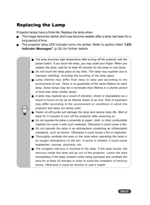 Page 28EN-27
Replacing the Lamp
Projector lamps have a finite life. Replace the lamp when:
JThe image becomes darker and hues become weaker after a lamp has been for a
long period of time.
JThe projector lamp LED indicator turns into amber. Refer to section titled “LED
Indicator Messages”  (p.30) for further details.
JThe lamp becomes high temperature after turning off the projector with t\
he
power button. If you touch the lamp, you may scald your finger. When you\
replace the lamp, wait for at least 45...