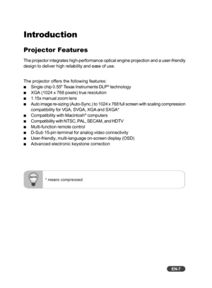 Page 8EN-7
* means compressed.
Introduction
Projector Features
The projector integrates high-performance optical engine projection and \
a user-friendly
design to deliver high reliability and ease of use.
The projector offers the following features:
Single chip 0.55 Texas Instruments DLP® technology
XGA (1024 x 768 pixels) true resolution
1.15x manual zoom lens
Auto image re-sizing (Auto-Sync.) to 1024 x 768 full screen with scali\
ng compression
compatibility for VGA, SVGA, XGA and SXGA*
Compatibility with...