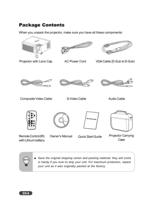 Page 9EN-8
Package Contents
When you unpack the projector, make sure you have all these components:
Save the original shipping carton and packing material; they will come
in handy if you ever to ship your unit. For maximum protection, repack
your unit as it was originally packed at the factory.
Projector with Lens Cap AC Power CordVGA Cable (D-Sub to D-Sub)
Composite Video Cable
Owner’s ManualQuick Start Guide
Audio CableS-Video Cable
Remote Control (IR)
with Lithium battery
Projector Carrying Case 