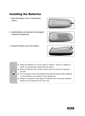 Page 14EN-13
Installing the Batteries
1. Open the battery cover in the direction
shown.
2. Install batteries as indicated by the diagram
inside the compartment.
3. Close the battery cover into position.
Keep the batteries out of the reach of children. There is a danger of
death by accidentally swallowing the battery.
Remove batteries from remote control when not using for extended
periods.
Do not dispose of the used battery along with household waste. Dispose
of used batteries according to local regulations....