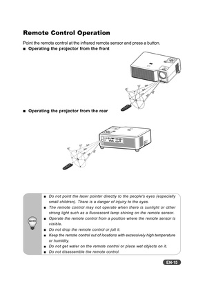 Page 16EN-15
Remote Control Operation
Point the remote control at the infrared remote sensor and press a button.
  Operating the projector from the front
  Operating the projector from the rear
Do not point the laser pointer directly to the peoples eyes (especially
small children). There is a danger of injuiry to the eyes.
The remote control may not operate when there is sunlight or other
strong light such as a fluorescent lamp shining on the remote sensor.
Operate the remote control from a position where the...