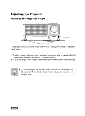 Page 19EN-18
Adjusting the Projector
Adjusting the Projector Height
The projector is equipped with an elevator foot and tilt-adjustment feet to adjust the
image height.
1. To raise or lower the image, press the elevator button and raise or lower the front of
the projector. Release the button to lock the adjustment.
2. To level the image on the screen, turn the tilt-adjustment feet to fine-tune the height.
To avoid damaging the projector, make sure that the elevator foot and
tilt-adjustment feet are fully...