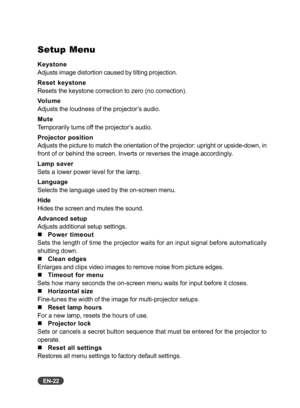 Page 23EN-22
Setup Menu
Keystone
Adjusts image distortion caused by tilting projection.
Reset keystone
Resets the keystone correction to zero (no correction).
Volume
Adjusts the loudness of the projector’s audio.
Mute
Temporarily turns off the projector’s audio.
Projector position
Adjusts the picture to match the orientation of the projector: upright or upside-down, in
front of or behind the screen. Inverts or reverses the image accordingly.
Lamp saver
Sets a lower power level for the lamp.
Language
Selects the...