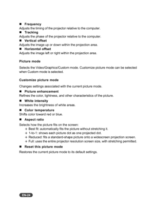 Page 25EN-24
„Frequency
Adjusts the timing of the projector relative to the computer.
„Tracking
Adjusts the phase of the projector relative to the computer.
„Vertical offset
Adjusts the image up or down within the projection area.
„Horizontal offset
Adjusts the image left or right within the projection area.
Picture mode
Selects the Video/Graphics/Custom mode. Customize picture mode can be selected
when Custom mode is selected.
Customize picture mode
Changes settings associated with the current picture mode....