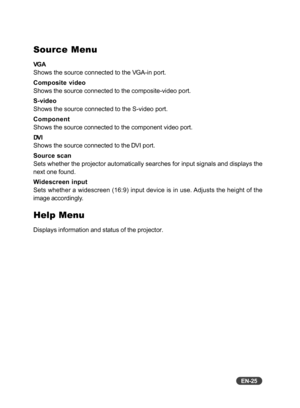 Page 26EN-25
Source Menu
VG A
Shows the source connected to the VGA-in port.
Composite video
Shows the source connected to the composite-video port.
S-video
Shows the source connected to the S-video port.
Component
Shows the source connected to the component video port.
DV I
Shows the source connected to the DVI port.
Source scan
Sets whether the projector automatically searches for input signals and displays the
next one found.
Widescreen input
Sets whether a widescreen (16:9) input device is in use. Adjusts...