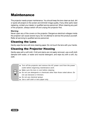 Page 27EN-26
Turn off the projector and remove the AC power cord from the power
outlet before beginning maintenance work.
Make sure the lens is cool before cleaning.
Do not use detergents or chemicals other than those noted above. Do
not use benzene or thinners.
Do not use chemical sprays.
Use a soft cloth or lens paper only.
Maintenance
The projector needs proper maintenance. You should keep the lens clean as dust, dirt
or spots will project on the screen and diminish image quality. If any other parts need...