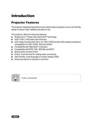 Page 7EN-6
Introduction
Projector Features
The projector integrates high-performance optical engine projection and a user-friendly
design to deliver high reliability and ease of use.
The projector offers the following features:
Single chip 0.7 Texas Instruments DLP® technology
XGA (1024 x 768 pixels) real resolution
Auto image re-sizing (Auto-Sync.) to 1024 x 768 full screen with scaling compression
compatibility for VGA, SVGA, XGA and SXGA*
Compatibility with Macintosh® computers
Compatibility with NTSC, PAL,...