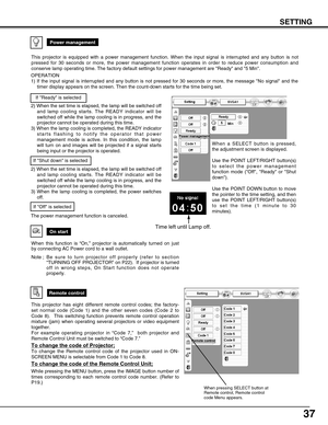 Page 3737
SETTING
On start
When this function is “On,” projector is automatically turned on just
by connecting AC Power cord to a wall outlet.
Note ; B e  sure to turn projector off properly (refer to section
“TURNING OFF PROJECTOR” on P22).  If projector is turned
off in wrong steps, On Start function does not operate
properly.
Power management
Time left until Lamp off.
Remote control
This projector has eight different remote control codes; the factory-
set normal code (Code 1) and the other seven codes (Code...