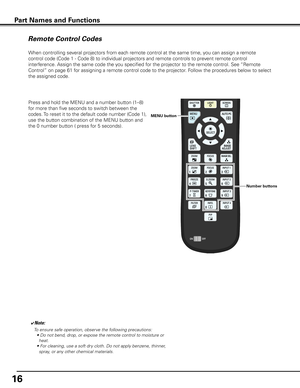 Page 16
16

When controlling several projectors from each remote control at the same time, you can assign a remote 
control code (Code 1 - Code 8) to individual projectors and remote con\
trols to prevent remote control 
interference. Assign the same code the you specified for the projector to the remote control. See “Remote 
Control” on page 61 for assigning a remote control code to the projector. Follow the procedures below to select 
the assigned code. 
Remote Control Codes
Part Names and Functions
Press and...