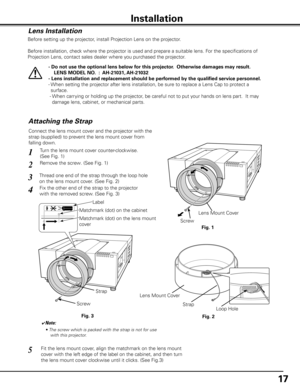 Page 17
17

Installation
Lens Installation
Before setting up the projector, install Projection Lens on the projector.
  Before installation, check where the projector is used and prepare a suitable lens. For the specifications of 
Projection Lens, contact sales dealer where you purchased the projector.
- Do not use the optional lens below for this projector.  Otherwise damages may result.
   LENS MODEL NO.  :  AH-101, AH-10
- Lens installation and replacement should be performed by the...