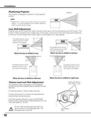 Page 18
1

Installation
Picture Level and Pitch Adjustment
ADJUSTABLE
FEET
REAR ADJUSTABLE
FEET (Refer to p.10)
Projection lens can be moved from side to side and up and down with the motor-driven lens shift function.  This 
function makes the positioning of images easy on the screen. The amount of lens shift range varies depending 
on the lens. The shift ranges shown below apply to the AH-22051 lens. (See page 28)
Lens Shift Adjustment
When the lens is shifted to top.
The display position can be 
shifted...