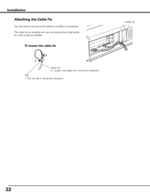 Page 22


Installation
Attaching the Cable TieCable tie
You can dress and secure all cables to a cable tie (supplied). 
The cable tie is reusable and can be loosened and tightened 
as many times as needed.
Cable tie
To loosen the cable tie
1. Pull the tab in the arrow direction.
Tab
1

2. Loosen the cable tie in the arrow direction. 