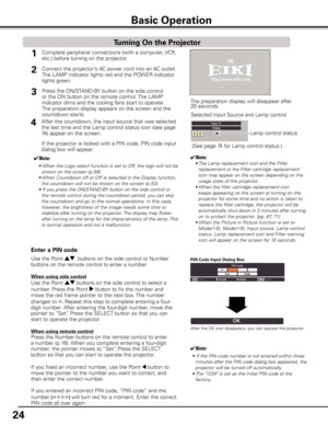 Page 24
4

Basic Operation
Connect the projector’s AC power cord into an AC outlet. 
The LAMP indicator lights red and the POWER indicator 
lights green.
Press the ON/STAND-BY button on the side control 
or the ON button on the remote control. The LAMP 
indicator dims and the cooling fans start to operate. 
The preparation display appears on the screen and the 
countdown starts. 


1
The preparation display will disappear after 20 seconds.
4After the countdown, the input source that was selected...