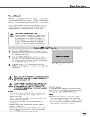 Page 25
5

Basic Operation
What is PIN code?
PIN (Personal Identification Number) code is a security code 
that allows the person who knows it to operate the projector. 
Setting a PIN code prevents unauthorized use of the projector. 
A PIN code consists of a four-digit number. Refer to the PIN 
code lock function in the Setting Menu on pages 63, 64 for 
locking operation of the projector with your PIN code.
CAUTION ON HANDLING PIN CODE
If you forget your PIN code, the projector can no 
longer be started....