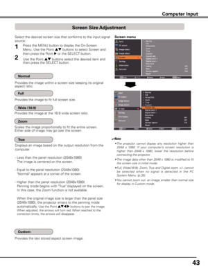 Page 43
4

Select the desired screen size that conforms to the input signal 
source.
Screen menu
Provides the image within a screen size keeping its original aspect ratio.
✔Note
• The  projector  cannot  display  any  resolution  higher  than 
2048  x  1080.  If  your  computer’s  screen  resolution  is 
higher  than  2048  x  1080,  lower  the  resolution  before 
connecting the projector.
•  The image data other than 2048 x 1080 is modified to fit 
the screen size in initial mode.
•  Full, Wide(16:9),...