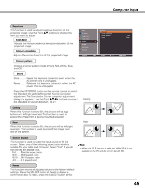 Page 45
45

This function is used to adjust keystone distortion of the  
projected image. Use the Point ed buttons to choose the 
item you want to adjust.
This function returns all adjusted values to the factory default 
settings. Press the SELECT button at Reset to display a 
confirmation box. To reset, press the SELECT button at Yes.
Ceiling 
Rear 
When this function is set to On, the picture will be top/
bottom and left/right reversed. This function is used to 
project the image from a ceiling-mounted...