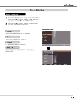 Page 47
47

Video InputVideo Input
Normal picture level preset on the projector.
Picture level adjusted with fine tone.
User preset picture adjustment in the Image adjust 
Menu. (p.50)
Image select menu
1

Press the MENU button to display the On-Screen Menu. 
Use the Point ed buttons to select Image select and 
then press the Point 8 or the SELECT button.
Use the Point ed buttons to select the desired item 
and then press the SELECT button.
Image Selection
Menu Operation
For viewing pictures in a bright...