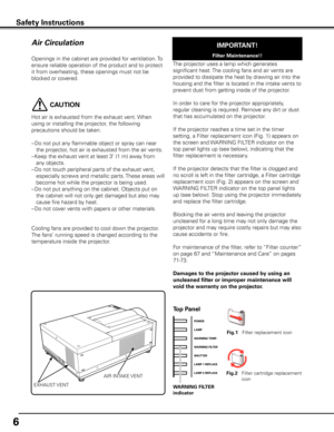 Page 6
6

Openings in the cabinet are provided for ventilation. To 
ensure reliable operation of the product and to protect 
it from overheating, these openings must not be 
blocked or covered. 
Air Circulation
Safety InstructionsSafety Instructions
IMPORTANT!
Filter Maintenance!!
Top Panel
WARNING FILTER
indicator
Fig.1   Filter replacement icon
Fig.     Filter cartridge replacement 
icon
EXHAUST VENT
AIR INTAKE VENT
The projector uses a lamp which generates 
significant heat. The cooling fans and air...