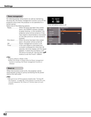 Page 62
6

Settings
No  signal
4 : 50
Timer left before Lamp is off.
For reducing power consumption as well as maintaining 
the lamp life, the Power management function turns off the 
projection lamp when the projector is not operated for a 
certain period.
Select one of the following options:
 Ready  .................  When the lamp has been fully cooled 
down, the POWER indicator changes 
to green blinking. In this condition, the 
projection lamp will be turned on if the 
input signal is reconnected or...