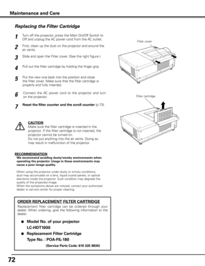 Page 72
7

Maintenance and Care
Turn off the projector, press the Main On/Off Switch to 
Off and unplug the AC power cord from the AC outlet.
First, clean up the dust on the projector and around the 
air vents.
1
2
Slide and open the Filter cover. (See the right figure.)3
Put the new one back into the position and close 
the filter cover. Make sure that the filter cartridge is 
properly and fully inserted.
5
CAUTION
Make sure the filter cartridge is inserted in the 
projector. If the filter cartridge is...