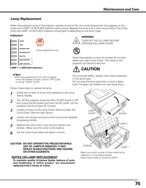 Page 75
75

Maintenance and Care
Check the number of lamp to be replaced on the Lamp 
Status Display.
Loosen a screw on the Lamp Cover. Slide and open the 
Lamp Cover. (See the right figure.)
1
3
Loosen two screws and pull out the Lamp to be replaced 
by grasping handle.4
Turn off the projector, press the Main On/Off Switch to Off 
and unplug the AC power cord from the AC outlet. Let the 
projector cool for at least 45 minutes.
2
Replace the Lamp with a new one and tighten two 
screws.  Make sure the Lamp is...