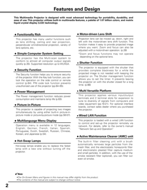 Page 2
2

✔Note:
•The On-Screen Menu and figures in this manual may differ slightly from the product.
•The contents of this manual are subject to change without notice.
Features and Design
This  Multimedia  Projector  is  designed  with  most  advanced  technology  for  portability,  durability,  and 
ease of use. This projector utilizes built-in multimedia features, a palette of 1.07 billion colors, and matrix 
liquid crystal display (LCD) technology.
 ◆ Functionally Rich
 ◆ Simple Computer System Setting
Th...