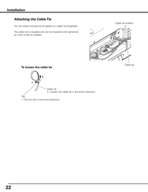 Page 22
22

Installation
Attaching the Cable Tie
Cable tie
You can dress and secure all cables to a cable tie (supplied). 
The cable tie is reusable and can be loosened and tightened 
as many times as needed.
Cable tie
To loosen the cable tie
1. Pull the tab in the arrow direction.
Tab
1
2
2. Loosen the cable tie in the arrow direction.
Cable tie holders 