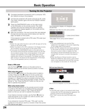 Page 24
24

Basic Operation
Connect the projector’s AC power cord into an AC outlet. 
The LAMP indicator lights red and the POWER indicator 
lights green.
Press the ON/STAND-BY button on the side control 
or the ON button on the remote control. The LAMP 
indicator dims and the cooling fans start to operate. 
The preparation display appears on the screen and the 
countdown starts. 
2

1
The preparation display will disappear after 20 seconds.
4After the countdown, the input source that was selected 
the...